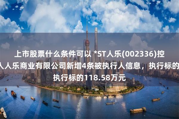 上市股票什么条件可以 *ST人乐(002336)控股的南宁市人人乐商业有限公司新增4条被执行人信息，执行标的118.58万元