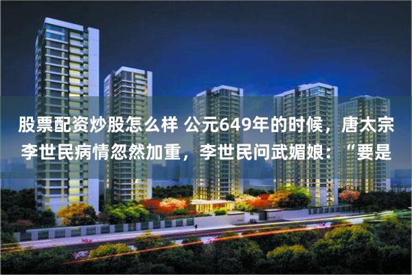 股票配资炒股怎么样 公元649年的时候，唐太宗李世民病情忽然加重，李世民问武媚娘：“要是