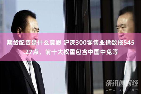 期货配资是什么意思 沪深300零售业指数报545.27点，前十大权重包含中国中免等