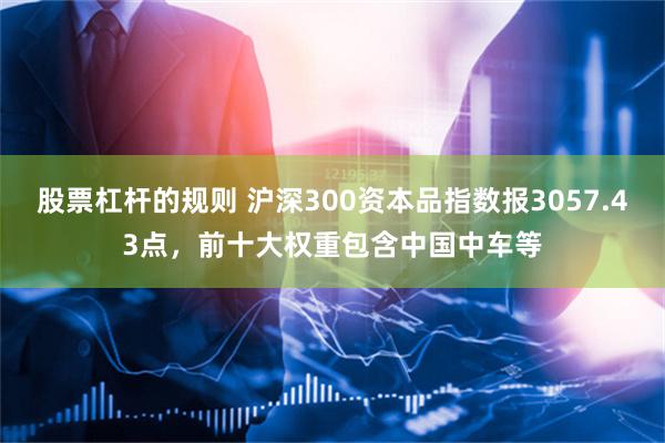 股票杠杆的规则 沪深300资本品指数报3057.43点，前十大权重包含中国中车等