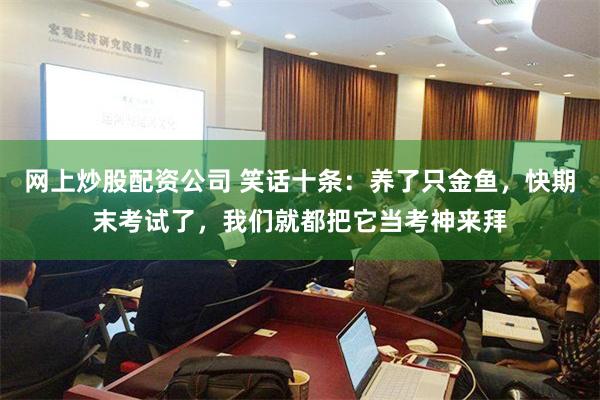 网上炒股配资公司 笑话十条：养了只金鱼，快期末考试了，我们就都把它当考神来拜