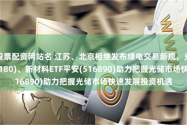 股票配资网站名 江苏、北京相继发布绿电交易新规，光伏ETF平安(516180)、新材料ETF平安(516890)助力把握光储市场快速发展投资机遇