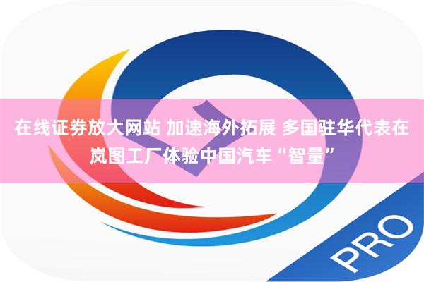 在线证劵放大网站 加速海外拓展 多国驻华代表在岚图工厂体验中国汽车“智量”
