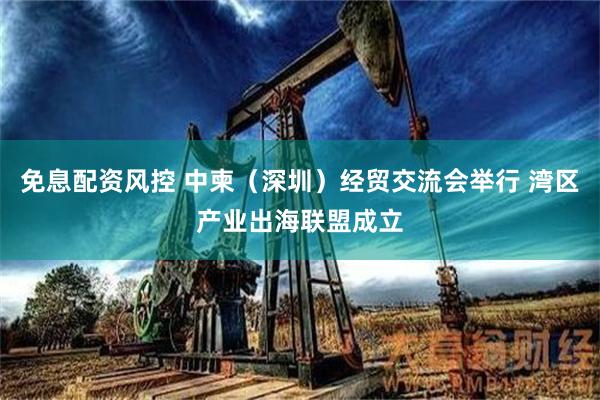 免息配资风控 中柬（深圳）经贸交流会举行 湾区产业出海联盟成立