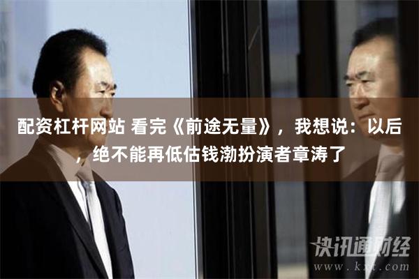 配资杠杆网站 看完《前途无量》，我想说：以后，绝不能再低估钱渤扮演者章涛了