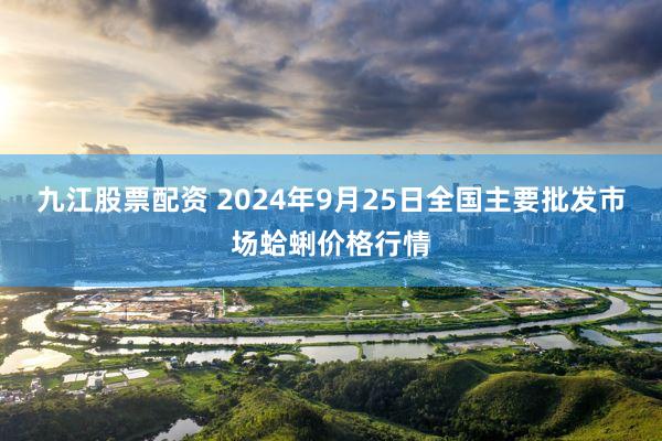 九江股票配资 2024年9月25日全国主要批发市场蛤蜊价格行情