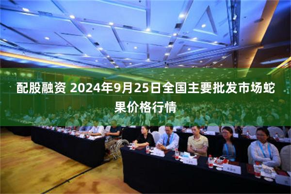配股融资 2024年9月25日全国主要批发市场蛇果价格行情
