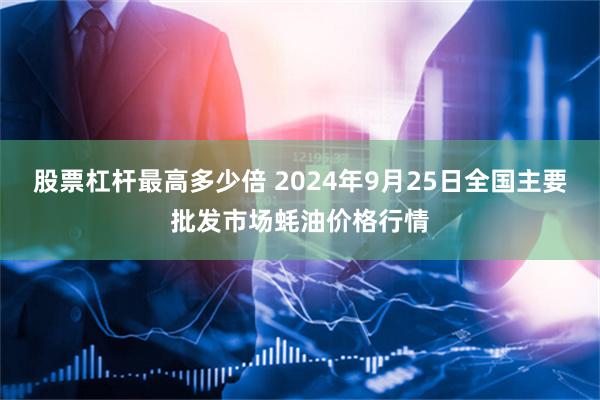 股票杠杆最高多少倍 2024年9月25日全国主要批发市场蚝油价格行情