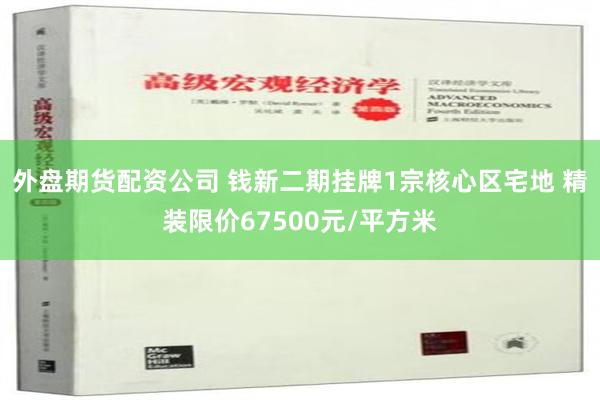 外盘期货配资公司 钱新二期挂牌1宗核心区宅地 精装限价67500元/平方米
