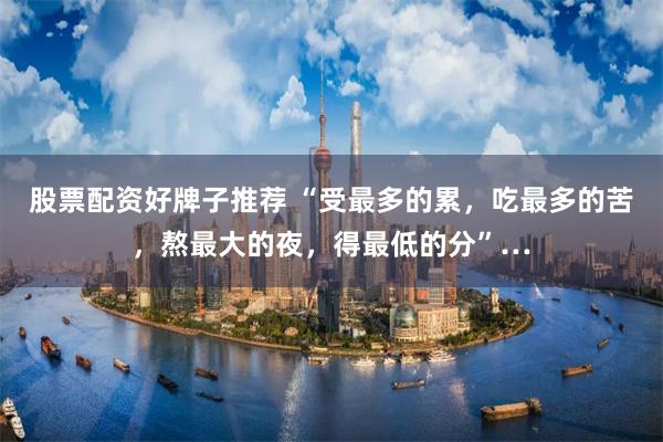 股票配资好牌子推荐 “受最多的累，吃最多的苦，熬最大的夜，得最低的分”…