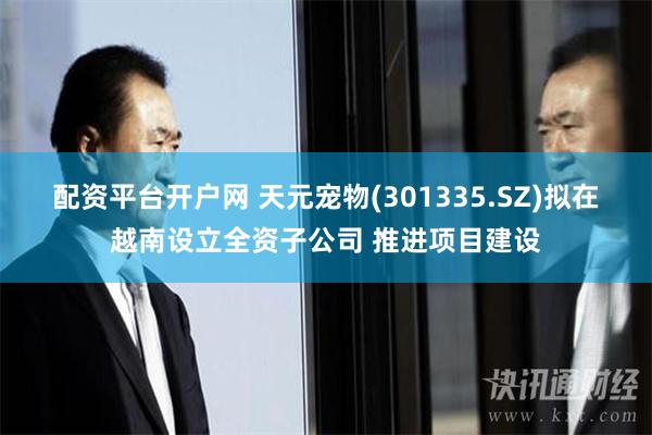 配资平台开户网 天元宠物(301335.SZ)拟在越南设立全资子公司 推进项目建设