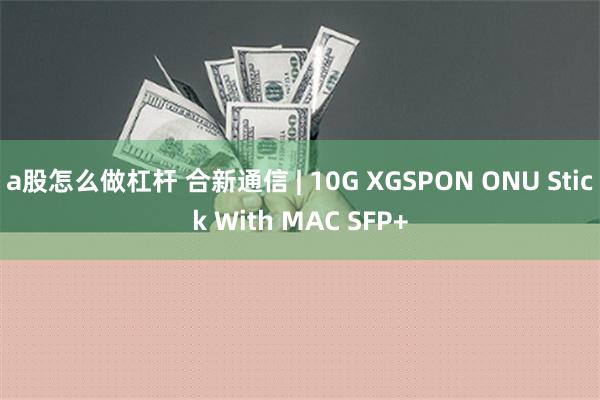 a股怎么做杠杆 合新通信 | 10G XGSPON ONU Stick With MAC SFP+
