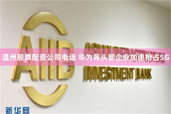 温州股票配资公司电话 华为等头部企业加速抢占5G