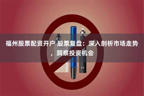 福州股票配资开户 股票复盘：深入剖析市场走势，洞察投资机会