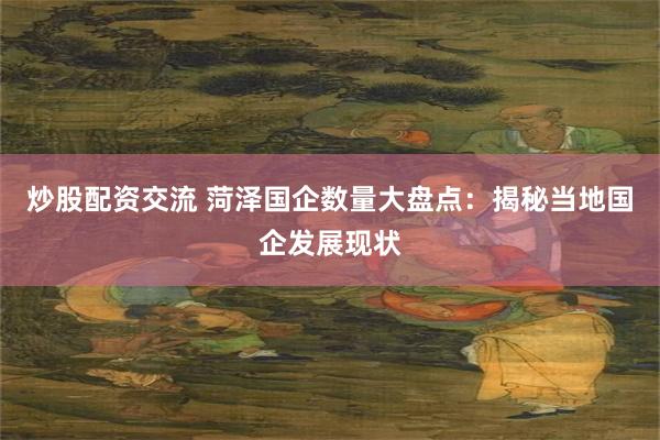 炒股配资交流 菏泽国企数量大盘点：揭秘当地国企发展现状