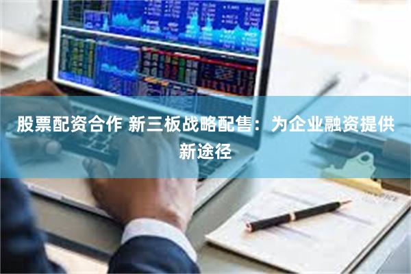股票配资合作 新三板战略配售：为企业融资提供新途径