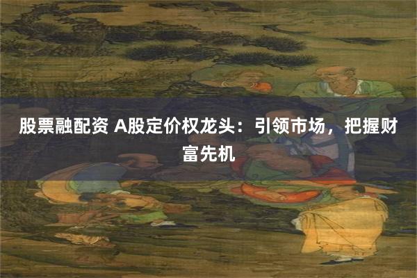 股票融配资 A股定价权龙头：引领市场，把握财富先机
