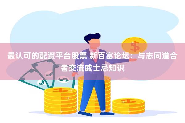 最认可的配资平台股票 新百富论坛：与志同道合者交流威士忌知识