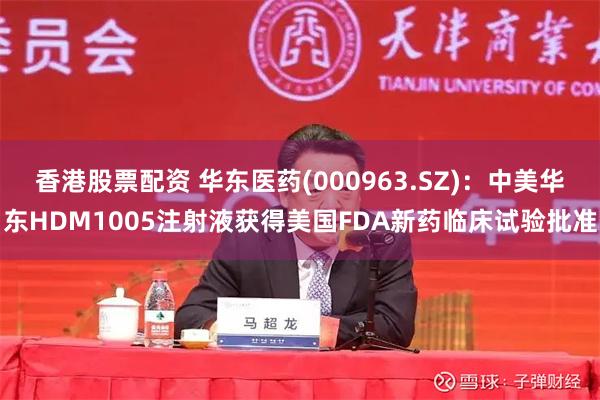 香港股票配资 华东医药(000963.SZ)：中美华东HDM1005注射液获得美国FDA新药临床试验批准