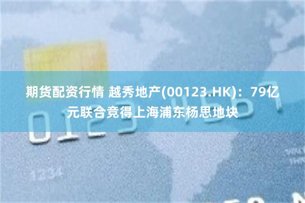 期货配资行情 越秀地产(00123.HK)：79亿元联合竞得上海浦东杨思地块