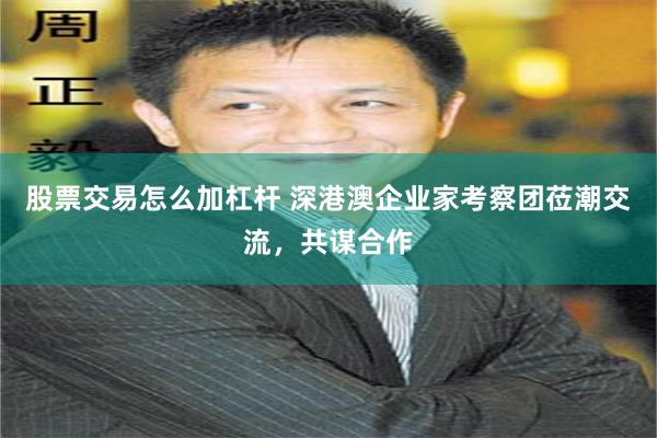 股票交易怎么加杠杆 深港澳企业家考察团莅潮交流，共谋合作