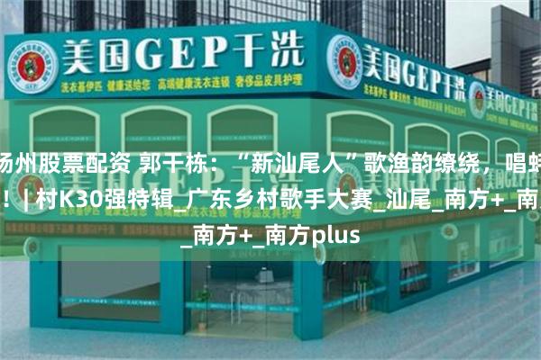 扬州股票配资 郭干栋：“新汕尾人”歌渔韵缭绕，唱蚝情万丈！| 村K30强特辑_广东乡村歌手大赛_汕尾_南方+_南方plus