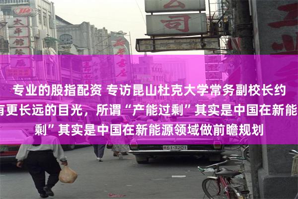 专业的股指配资 专访昆山杜克大学常务副校长约翰 奎尔奇：中国有更长远的目光，所谓“产能过剩”其实是中国在新能源领域做前瞻规划