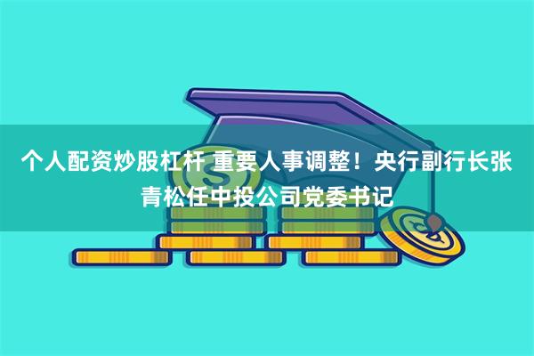 个人配资炒股杠杆 重要人事调整！央行副行长张青松任中投公司党委书记