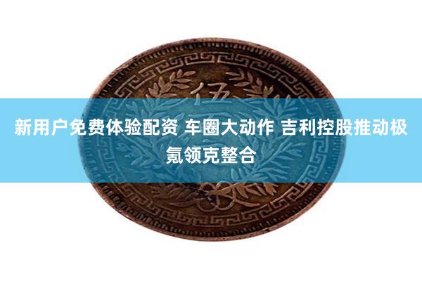 新用户免费体验配资 车圈大动作 吉利控股推动极氪领克整合