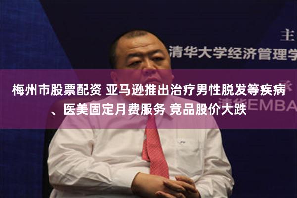 梅州市股票配资 亚马逊推出治疗男性脱发等疾病、医美固定月费服务 竞品股价大跌
