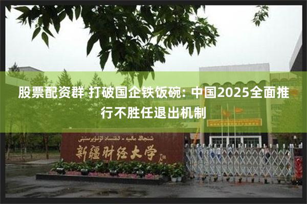 股票配资群 打破国企铁饭碗: 中国2025全面推行不胜任退出机制