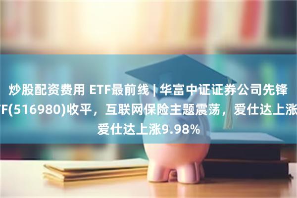 炒股配资费用 ETF最前线 | 华富中证证券公司先锋策略ETF(516980)收平，互联网保险主题震荡，爱仕达上涨9.98%