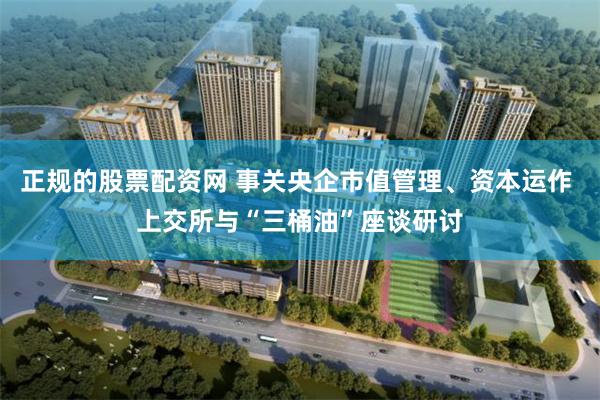 正规的股票配资网 事关央企市值管理、资本运作 上交所与“三桶油”座谈研讨
