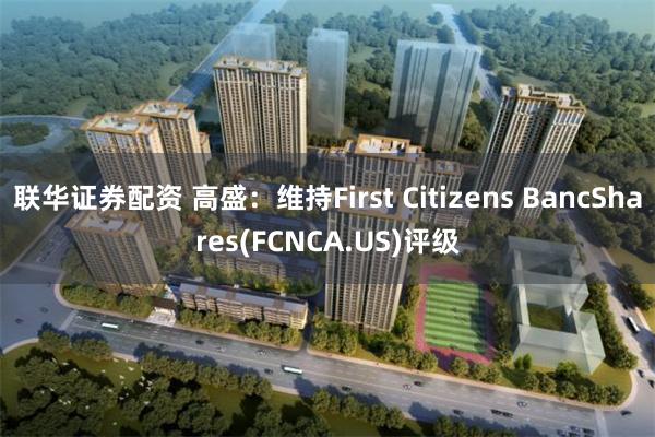 联华证券配资 高盛：维持First Citizens BancShares(FCNCA.US)评级