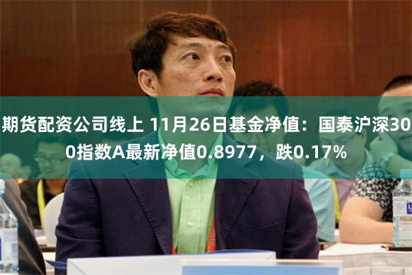 期货配资公司线上 11月26日基金净值：国泰沪深300指数A最新净值0.8977，跌0.17%