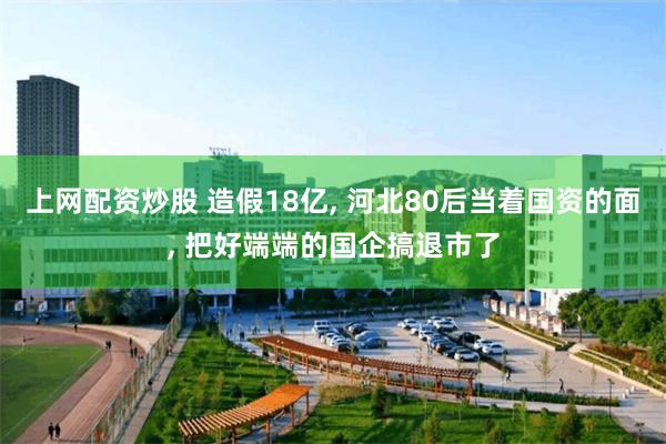 上网配资炒股 造假18亿, 河北80后当着国资的面, 把好端端的国企搞退市了