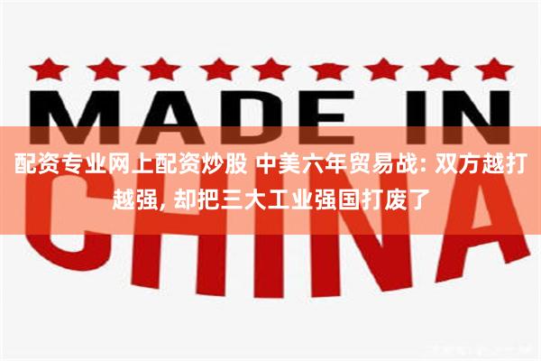 配资专业网上配资炒股 中美六年贸易战: 双方越打越强, 却把三大工业强国打废了
