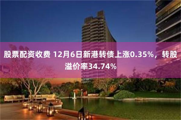 股票配资收费 12月6日新港转债上涨0.35%，转股溢价率34.74%