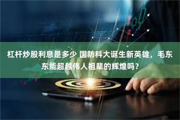 杠杆炒股利息是多少 国防科大诞生新英雄，毛东东能超越伟人祖辈的辉煌吗？
