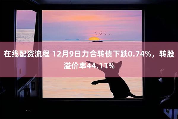 在线配资流程 12月9日力合转债下跌0.74%，转股溢价率44.11%