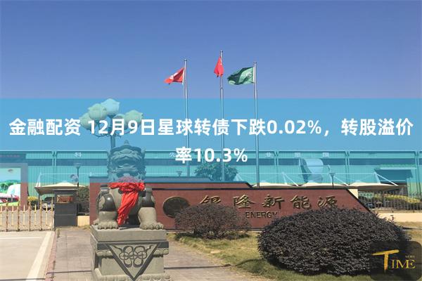 金融配资 12月9日星球转债下跌0.02%，转股溢价率10.3%