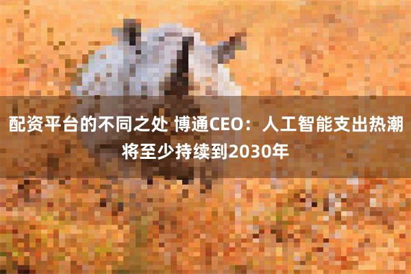 配资平台的不同之处 博通CEO：人工智能支出热潮将至少持续到2030年
