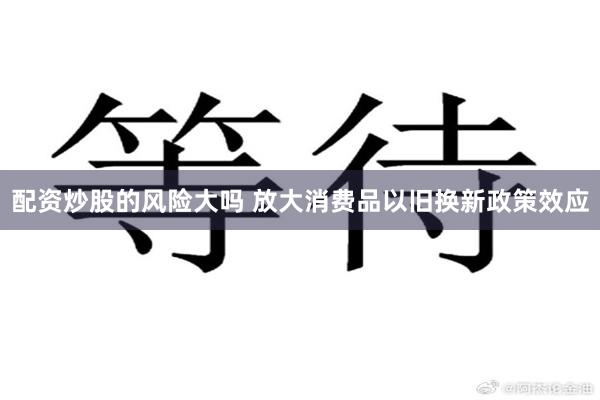 配资炒股的风险大吗 放大消费品以旧换新政策效应