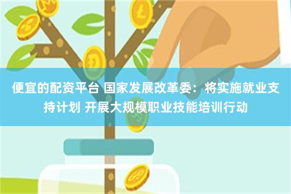 便宜的配资平台 国家发展改革委：将实施就业支持计划 开展大规模职业技能培训行动