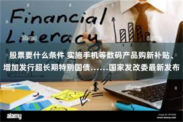 股票要什么条件 实施手机等数码产品购新补贴、增加发行超长期特别国债……国家发改委最新发布