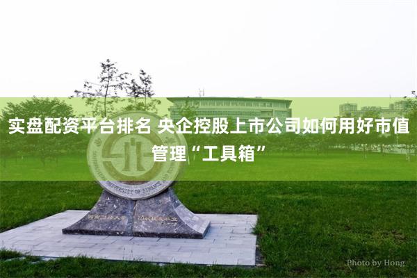 实盘配资平台排名 央企控股上市公司如何用好市值管理“工具箱”