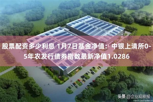 股票配资多少利息 1月7日基金净值：中银上清所0-5年农发行债券指数最新净值1.0286