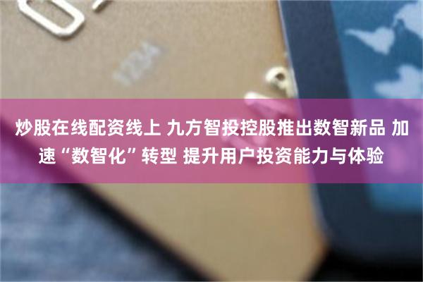 炒股在线配资线上 九方智投控股推出数智新品 加速“数智化”转型 提升用户投资能力与体验
