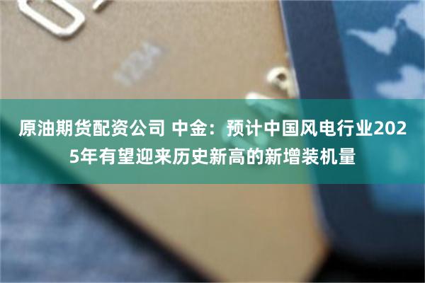 原油期货配资公司 中金：预计中国风电行业2025年有望迎来历史新高的新增装机量