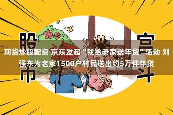 期货炒股配资 京东发起“我给老家送年货”活动 刘强东为老家1500户村民送出约5万件年货